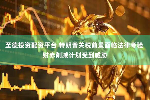 至德投资配资平台 特朗普关税前景面临法律考验 财赤削减计划受到威胁