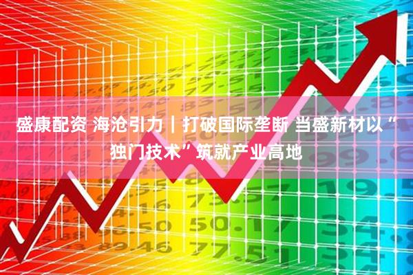 盛康配资 海沧引力｜打破国际垄断 当盛新材以“独门技术”筑就产业高地