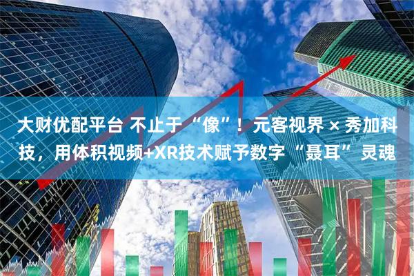 大财优配平台 不止于 “像”！元客视界 × 秀加科技，用体积视频+XR技术赋予数字 “聂耳” 灵魂