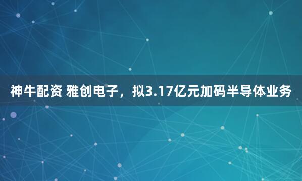 神牛配资 雅创电子，拟3.17亿元加码半导体业务