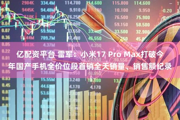 亿配资平台 雷军：小米17 Pro Max打破今年国产手机全价位段首销全天销量、销售额纪录