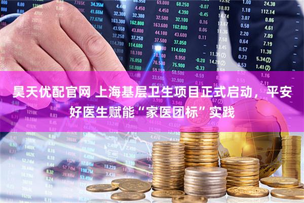 昊天优配官网 上海基层卫生项目正式启动，平安好医生赋能“家医团标”实践