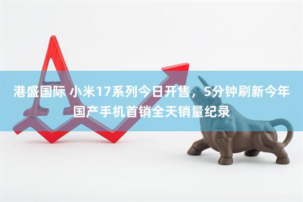 港盛国际 小米17系列今日开售，5分钟刷新今年国产手机首销全天销量纪录