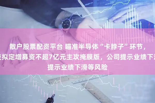 散户股票配资平台 瞄准半导体“卡脖子”环节，冠石科技拟定增募资不超7亿元主攻掩膜版，公司提示业绩下滑等风险