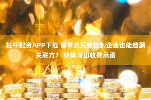杠杆配资APP下载 董事长兄弟控制企业也能遗漏关联方？ 韩建河山收警示函