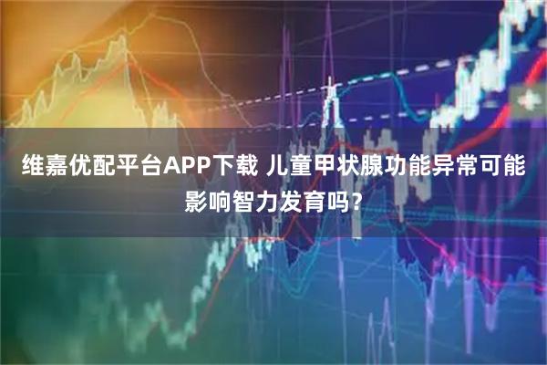 维嘉优配平台APP下载 儿童甲状腺功能异常可能影响智力发育吗？