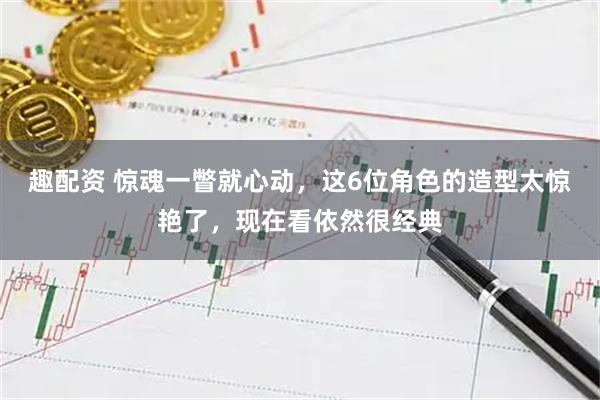 趣配资 惊魂一瞥就心动，这6位角色的造型太惊艳了，现在看依然很经典