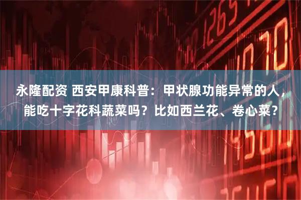 永隆配资 西安甲康科普：甲状腺功能异常的人，能吃十字花科蔬菜吗？比如西兰花、卷心菜？