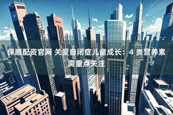 保顺配资官网 关爱自闭症儿童成长：4 类营养素需重点关注