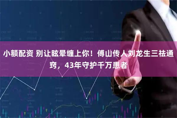 小额配资 别让眩晕缠上你！傅山传人刘龙生三祛通窍，43年守护千万患者