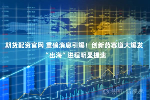 期货配资官网 重磅消息引爆！创新药赛道大爆发 “出海”进程明显提速