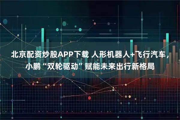 北京配资炒股APP下载 人形机器人+飞行汽车，小鹏“双轮驱动”赋能未来出行新格局