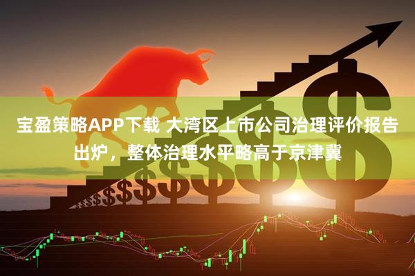 宝盈策略APP下载 大湾区上市公司治理评价报告出炉，整体治理水平略高于京津冀