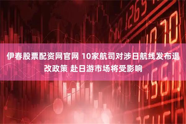 伊春股票配资网官网 10家航司对涉日航线发布退改政策 赴日游市场将受影响