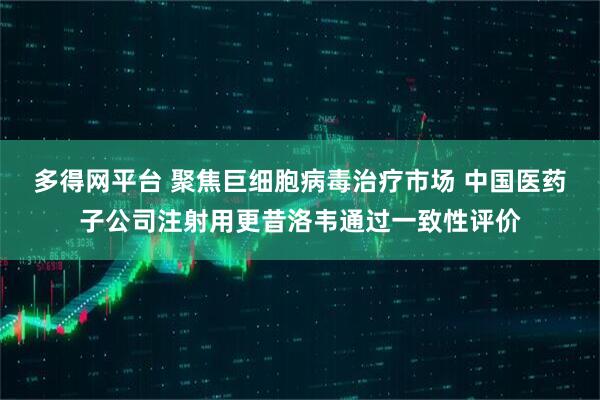 多得网平台 聚焦巨细胞病毒治疗市场 中国医药子公司注射用更昔洛韦通过一致性评价