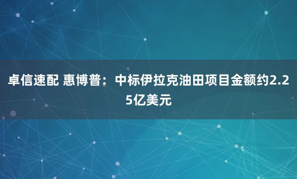 卓信速配 惠博普：中标伊拉克油田项目金额约2.25亿美元