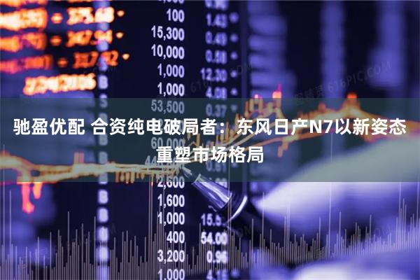 驰盈优配 合资纯电破局者：东风日产N7以新姿态重塑市场格局