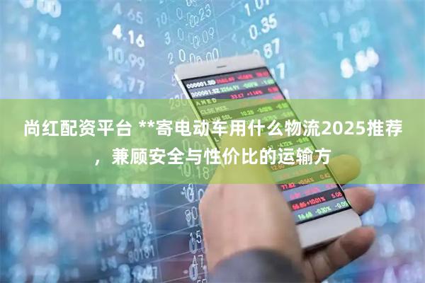 尚红配资平台 **寄电动车用什么物流2025推荐，兼顾安全与性价比的运输方
