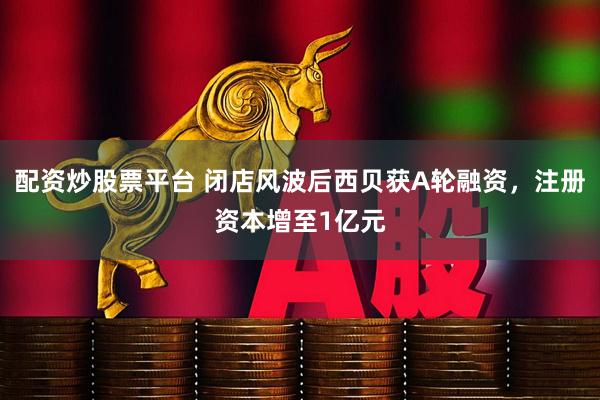 配资炒股票平台 闭店风波后西贝获A轮融资，注册资本增至1亿元