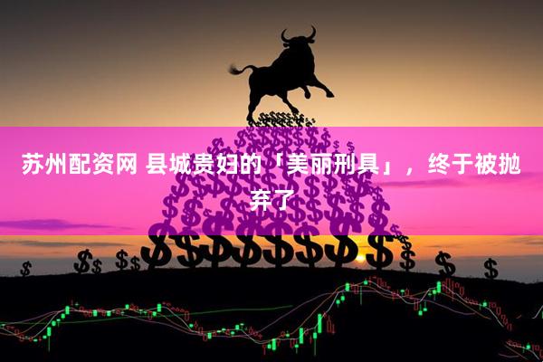 苏州配资网 县城贵妇的「美丽刑具」，终于被抛弃了