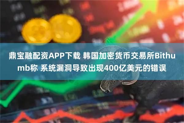 鼎宝融配资APP下载 韩国加密货币交易所Bithumb称 系统漏洞导致出现400亿美元的错误