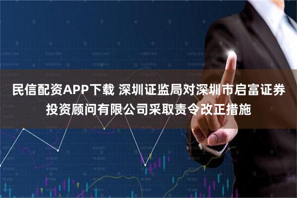 民信配资APP下载 深圳证监局对深圳市启富证券投资顾问有限公司采取责令改正措施